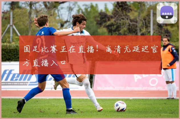 国足比赛正在直播！高清无延迟官方直播入口