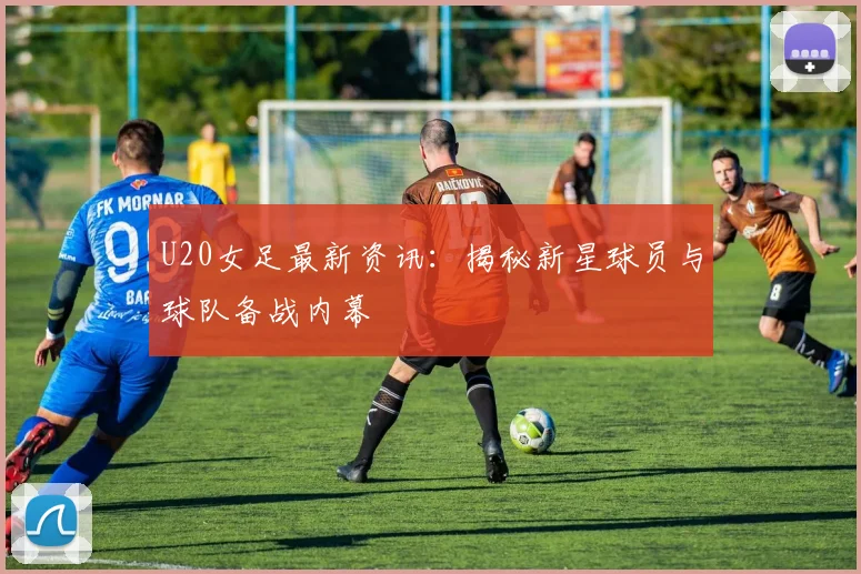 U20女足最新资讯：揭秘新星球员与球队备战内幕