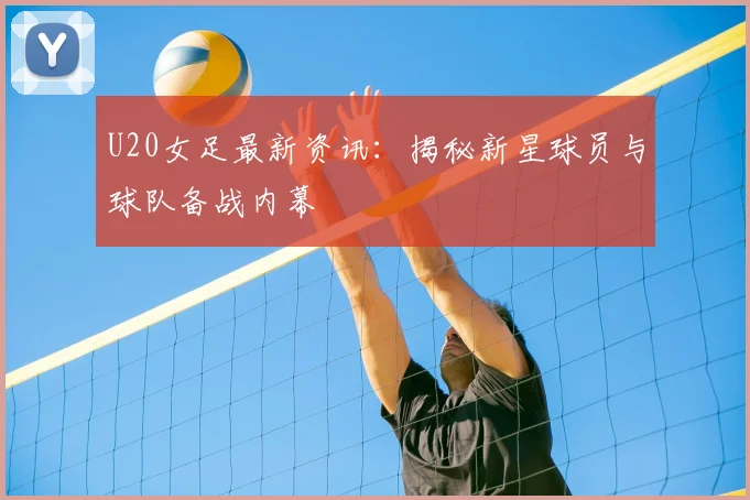 U20女足最新资讯：揭秘新星球员与球队备战内幕