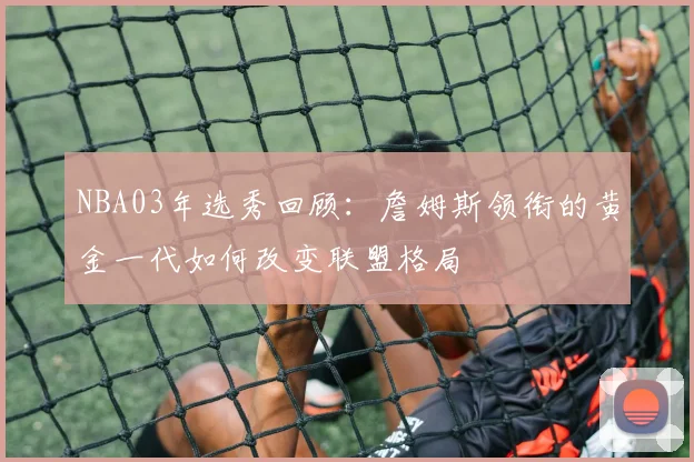 NBA03年选秀回顾：詹姆斯领衔的黄金一代如何改变联盟格局