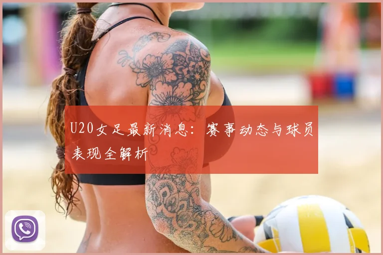 U20女足最新消息：赛事动态与球员表现全解析