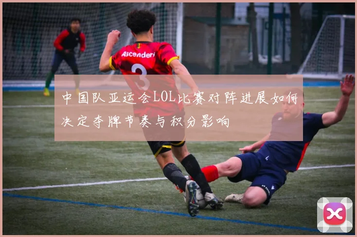 中国队亚运会LOL比赛对阵进展如何决定夺牌节奏与积分影响