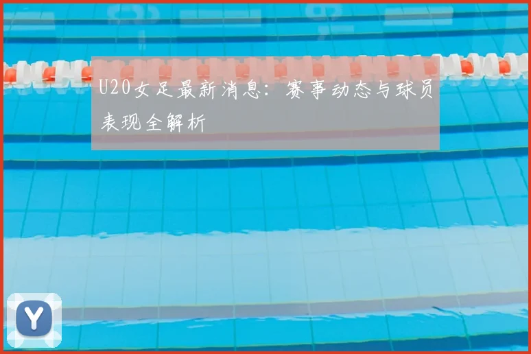 U20女足最新消息：赛事动态与球员表现全解析