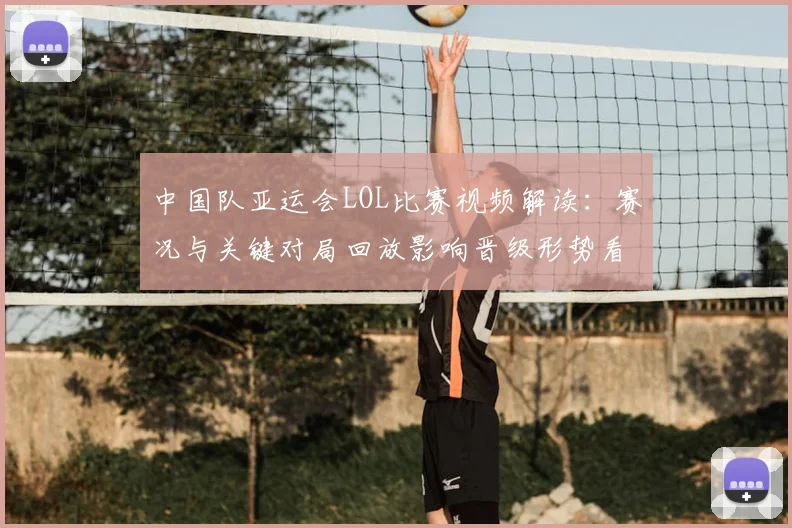 中国队亚运会LOL比赛视频解读：赛况与关键对局回放影响晋级形势看点