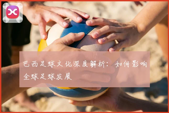 巴西足球文化深度解析：如何影响全球足球发展