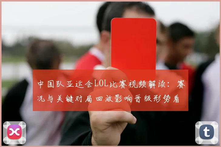 中国队亚运会LOL比赛视频解读：赛况与关键对局回放影响晋级形势看点