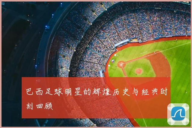 巴西足球明星的辉煌历史与经典时刻回顾