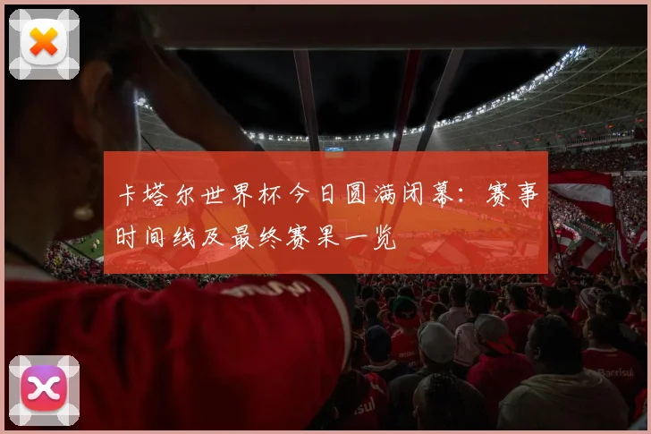 卡塔尔世界杯今日圆满闭幕：赛事时间线及最终赛果一览
