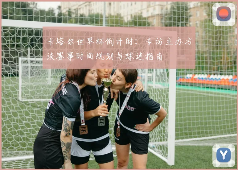 卡塔尔世界杯倒计时：专访主办方谈赛事时间规划与球迷指南