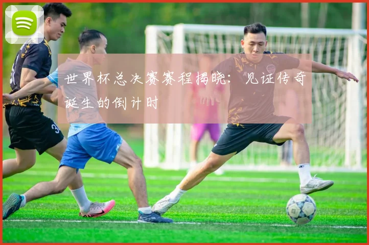 世界杯总决赛赛程揭晓:见证传奇诞生的倒计时