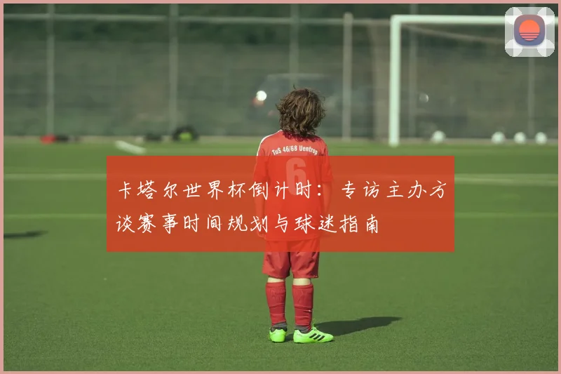 卡塔尔世界杯倒计时：专访主办方谈赛事时间规划与球迷指南