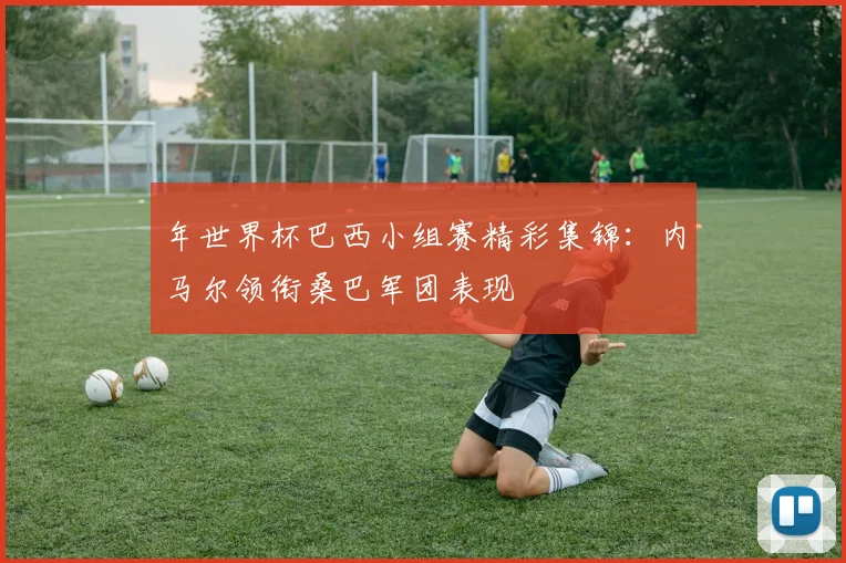 年世界杯巴西小组赛精彩集锦:内马尔领衔桑巴军团表现