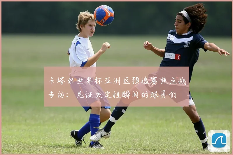 卡塔尔世界杯亚洲区预选赛焦点战专访：见证决定性瞬间的球员们