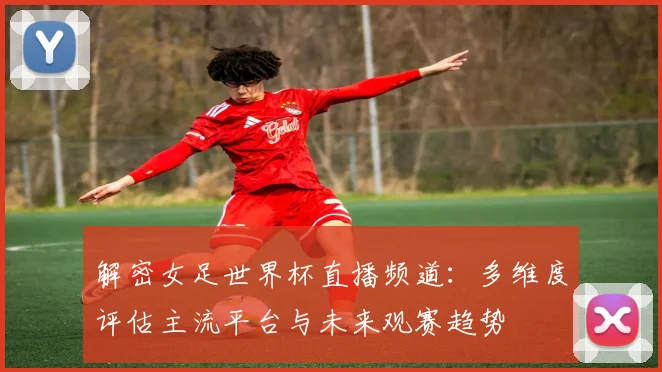 解密女足世界杯直播频道：多维度评估主流平台与未来观赛趋势