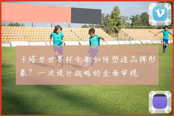 卡塔尔世界杯会徽如何塑造品牌形象？一次设计战略的全面审视