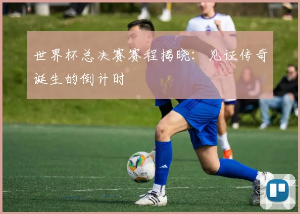世界杯总决赛赛程揭晓:见证传奇诞生的倒计时