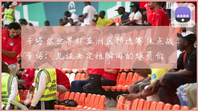 卡塔尔世界杯亚洲区预选赛焦点战专访：见证决定性瞬间的球员们