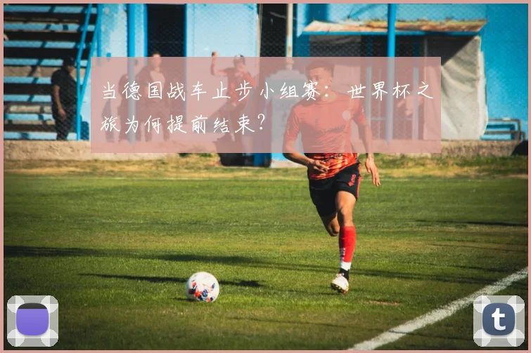 当德国战车止步小组赛:世界杯之旅为何提前结束?