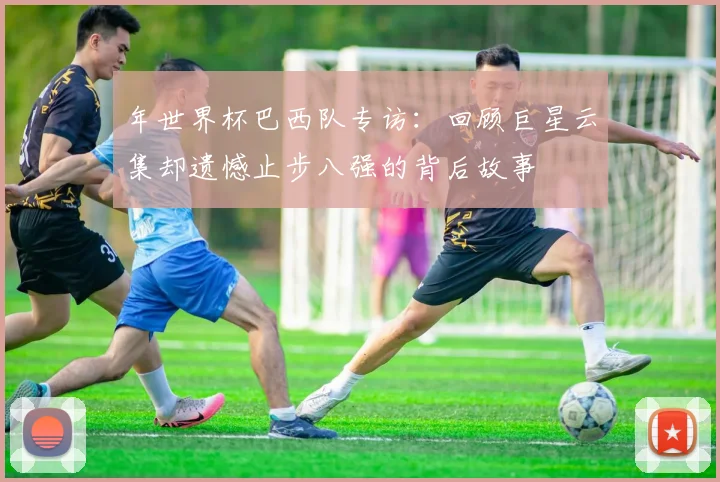 年世界杯巴西队专访：回顾巨星云集却遗憾止步八强的背后故事