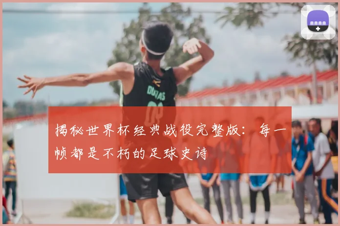 揭秘世界杯经典战役完整版：每一帧都是不朽的足球史诗