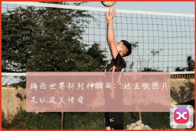 梅西世界杯封神瞬间:这五张图片足以定义传奇
